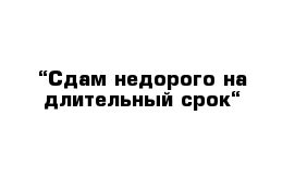 “Сдам недорого на длительный срок“